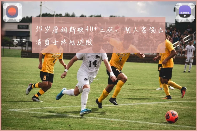 39岁詹姆斯砍40+三双,湖人客场击溃勇士终结连败