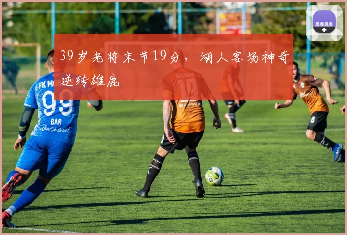 39岁老将末节19分,湖人客场神奇逆转雄鹿