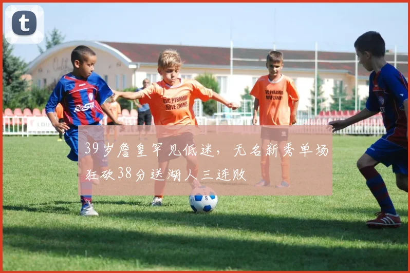 39岁詹皇罕见低迷,无名新秀单场狂砍38分送湖人三连败